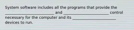 System software includes all the programs that provide the __________________________ and ________________________ control necessary for the computer and its _______________________ devices to run.