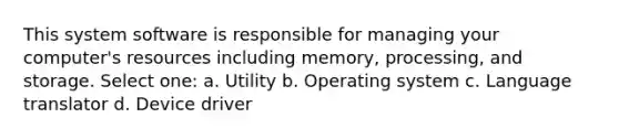 This system software is responsible for managing your computer's resources including memory, processing, and storage. Select one: a. Utility b. Operating system c. Language translator d. Device driver