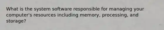 What is the system software responsible for managing your computer's resources including memory, processing, and storage?