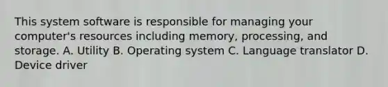 This system software is responsible for managing your computer's resources including memory, processing, and storage. A. Utility B. Operating system C. Language translator D. Device driver