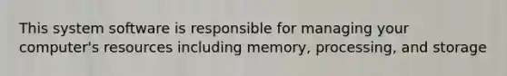 This system software is responsible for managing your computer's resources including memory, processing, and storage