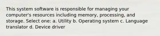 This system software is responsible for managing your computer's resources including memory, processing, and storage. Select one: a. Utility b. Operating system c. Language translator d. Device driver