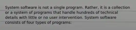 System software is not a single program. Rather, it is a collection or a system of programs that handle hundreds of technical details with little or no user intervention. System software consists of four types of programs: