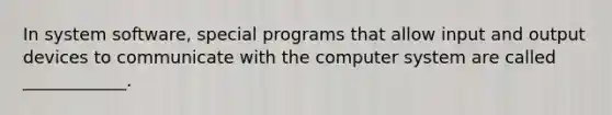 In system software, special programs that allow input and output devices to communicate with the computer system are called ____________.