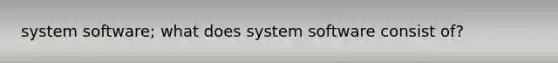 system software; what does system software consist of?