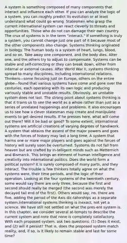 A system is something composed of many components that interact and influence each other. If you can analyze the logic of a system, you can roughly predict its evolution or at least understand what could go wrong. Statesmen who grasp the current international system can react cleverly to threats and opportunities. Those who do not can damage their own country. The crux of systems is in the term "interact." If something is truly a system, you cannot change just one part of it because most of the other components also change. Systems thinking originated in biology. The human body is a system of heart, lungs, blood, and so on. Take away one component, and the body dies. Alter one, and the others try to adjust to compensate. Systems can be stable and self-correcting or they can break down, either from internal or external causes. After World War II, systems thinking spread to many disciplines, including international relations. Thinkers—some focusing just on Europe, others on the entire globe—found that various systems have come and gone over the centuries, each operating with its own logic and producing variously stable and unstable results. Obviously, an unstable system does not last. The strong point about systems thinking is that it trains us to see the world as a whole rather than just as a series of unrelated happenings and problems. It also encourages us to see how a clever statesman may create and manipulate events to get desired results. If he presses here, what will come out there? Will it be bad or good? To some extent, international systems are artificial creations of varying degrees of handiwork. A system that obtains the assent of the major powers and goes with the forces of history may last a long time. A system that harms one or more major players and goes against the forces of history will surely soon be overturned. Systems do not fall from heaven but are crafted by in-telligent minds such as Metternich and Bismarck. This brings an element of human intelligence and creativity into international politics. Does the world form a political system? It is surely composed of many parts, and they interact. The trouble is few thinkers totally agree on what the systems were, their time periods, and the logic of their operation. Looking at the four systems of the twentieth century, some would say there are only three, because the first and second should really be merged (the second was merely the decayed tail end of the first). Others would say, no, there are five, adding the period of the Axis dic-tatorships as a separate system.International systems thinking is inexact, not yet a science. We have still not settled on what the pres-ent system is. In this chapter, we consider several at-tempts to describe the current system and note that none is completely satisfactory. With each proposed system, ask two questions: (1) Does it exist, and (2) will it persist? That is, does the proposed system match reality, and, if so, is it likely to remain stable and last for some time?