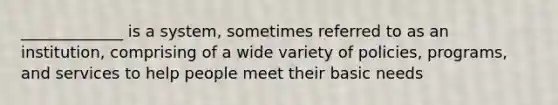 _____________ is a system, sometimes referred to as an institution, comprising of a wide variety of policies, programs, and services to help people meet their basic needs