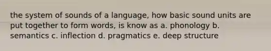 the system of sounds of a language, how basic sound units are put together to form words, is know as a. phonology b. semantics c. inflection d. pragmatics e. deep structure