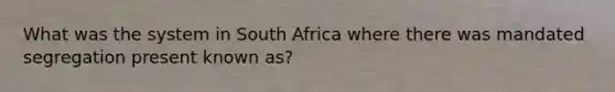 What was the system in South Africa where there was mandated segregation present known as?