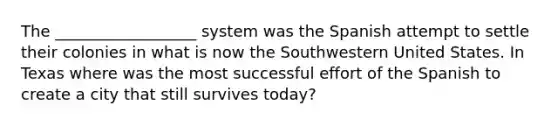 The __________________ system was the Spanish attempt to settle their colonies in what is now the Southwestern United States. In Texas where was the most successful effort of the Spanish to create a city that still survives today?