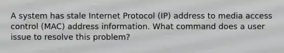 A system has stale Internet Protocol (IP) address to media access control (MAC) address information. What command does a user issue to resolve this problem?