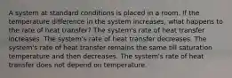 A system at standard conditions is placed in a room. If the temperature difference in the system increases, what happens to the rate of heat transfer? The system's rate of heat transfer increases. The system's rate of heat transfer decreases. The system's rate of heat transfer remains the same till saturation temperature and then decreases. The system's rate of heat transfer does not depend on temperature.