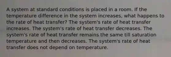 A system at standard conditions is placed in a room. If the temperature difference in the system increases, what happens to the rate of heat transfer? The system's rate of heat transfer increases. The system's rate of heat transfer decreases. The system's rate of heat transfer remains the same till saturation temperature and then decreases. The system's rate of heat transfer does not depend on temperature.