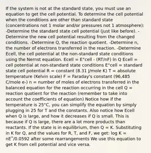 If the system is not at the standard state, you must use an equation to get the cell potential. To determine the cell potential when the conditions are other than standard state (concentrations not 1 molar and/or pressures not 1 atmosphere): -Determine the standard state cell potential (just like before). -Determine the new cell potential resulting from the changed conditions. -Determine Q, the reaction quotient. -Determine n, the number of electrons transferred in the reaction. -Determine Ecell, the cell potential at the non-standard state conditions using the Nernst equation. Ecell = E°cell - (RT/nF) ln Q Ecell = cell potential at non-standard state conditions E°cell = standard state cell potential R = constant (8.31 J/mole K) T = absolute temperature (Kelvin scale) F = Faraday's constant (96,485 C/mole e-) n = number of moles of electrons transferred in the balanced equation for the reaction occurring in the cell Q = reaction quotient for the reaction (remember to take into account the coefficients of equation) Notice how if the temperature is 25°C, you can simplify the equation by simply plugging in 25 for T and the constants. Also notice how Ecell when Q is large, and how it decreases if Q is small. This is because if Q is large, there are a lot more products than reactants. If the state is in equilibrium, then Q = K. Substituting in K for Q, and the values for R, T, and F, we get: log K = nE˚/0.0592 after some rearrangements We use this equation to get K from cell potential and vice versa.