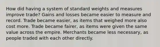 How did having a system of standard weights and measures improve trade? Gains and losses became easier to measure and record. Trade became easier, as items that weighed more also cost more. Trade became fairer, as items were given the same value across the empire. Merchants became less necessary, as people traded with each other directly.