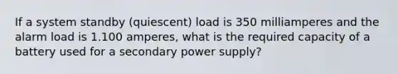 If a system standby (quiescent) load is 350 milliamperes and the alarm load is 1.100 amperes, what is the required capacity of a battery used for a secondary power supply?