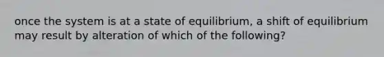 once the system is at a state of equilibrium, a shift of equilibrium may result by alteration of which of the following?