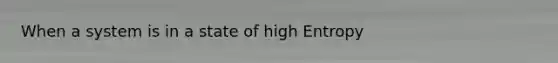 When a system is in a state of high Entropy