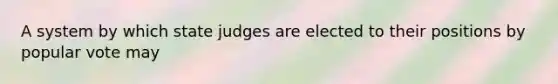 A system by which state judges are elected to their positions by popular vote may