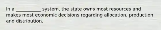 In a ___________ system, the state owns most resources and makes most economic decisions regarding allocation, production and distribution.