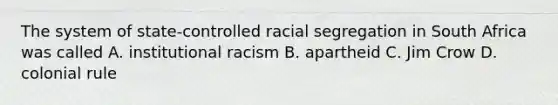 The system of state-controlled racial segregation in South Africa was called A. institutional racism B. apartheid C. Jim Crow D. colonial rule