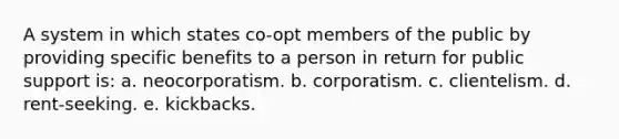 A system in which states co-opt members of the public by providing specific benefits to a person in return for public support is: a. neocorporatism. b. corporatism. c. clientelism. d. rent-seeking. e. kickbacks.