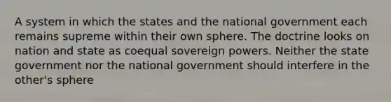 A system in which the states and the national government each remains supreme within their own sphere. The doctrine looks on nation and state as coequal sovereign powers. Neither the state government nor the national government should interfere in the other's sphere