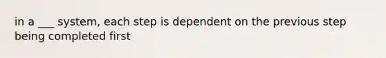 in a ___ system, each step is dependent on the previous step being completed first