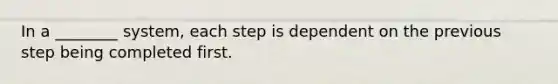 In a ________ system, each step is dependent on the previous step being completed first.