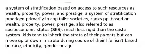 a system of stratification based on access to such resources as wealth, property, power, and prestige. a system of stratification practiced primarily in capitalist societies, ranks ppl based on wealth, property, power, prestige. also referred to as socioeconomic status (SES). much less rigid than the caste system. kids tend to inherit the strata of their parents but can move up or down in strata during course of their life. isn't based on race, ethnicity, gender or age