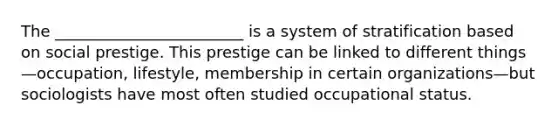 The ________________________ is a system of stratification based on social prestige. This prestige can be linked to different things—occupation, lifestyle, membership in certain organizations—but sociologists have most often studied occupational status.