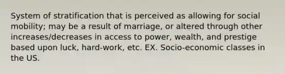 System of stratification that is perceived as allowing for social mobility; may be a result of marriage, or altered through other increases/decreases in access to power, wealth, and prestige based upon luck, hard-work, etc. EX. Socio-economic classes in the US.