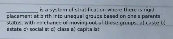 _____________ is a system of stratification where there is rigid placement at birth into unequal groups based on one's parents' status, with no chance of moving out of these groups. a) caste b) estate c) socialist d) class a) capitalist