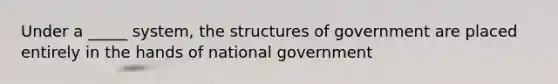 Under a _____ system, the structures of government are placed entirely in the hands of national government