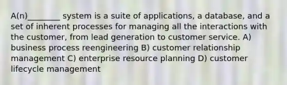 A(n)________ system is a suite of applications, a database, and a set of inherent processes for managing all the interactions with the customer, from lead generation to customer service. A) business process reengineering B) customer relationship management C) enterprise resource planning D) customer lifecycle management