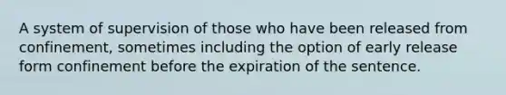 A system of supervision of those who have been released from confinement, sometimes including the option of early release form confinement before the expiration of the sentence.