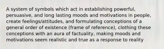 A system of symbols which act in establishing powerful, persuasive, and long lasting moods and motivations in people, create feelings/attitudes, and formulating conceptions of a general order of existence (frame of reference), clothing these conceptions with an aura of factuality, making moods and motivations seem realistic and true as a response to reality