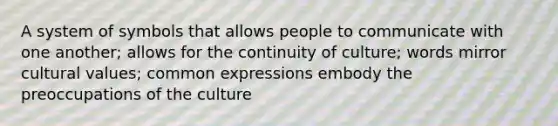 A system of symbols that allows people to communicate with one another; allows for the continuity of culture; words mirror cultural values; common expressions embody the preoccupations of the culture