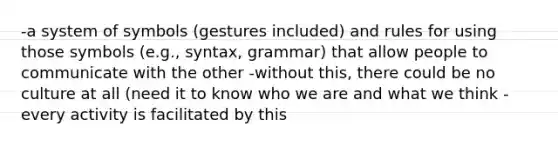 -a system of symbols (gestures included) and rules for using those symbols (e.g., syntax, grammar) that allow people to communicate with the other -without this, there could be no culture at all (need it to know who we are and what we think -every activity is facilitated by this