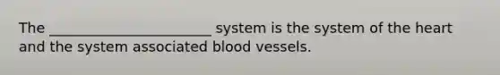 The _______________________ system is the system of the heart and the system associated blood vessels.