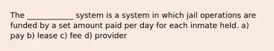 The ____________ system is a system in which jail operations are funded by a set amount paid per day for each inmate held. a) pay b) lease c) fee d) provider