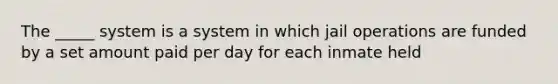 The _____ system is a system in which jail operations are funded by a set amount paid per day for each inmate held