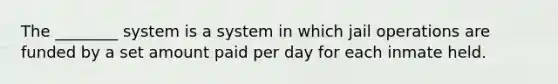 The ________ system is a system in which jail operations are funded by a set amount paid per day for each inmate held.