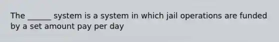 The ______ system is a system in which jail operations are funded by a set amount pay per day