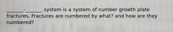 _______-_______ system is a system of number growth plate fractures. Fractures are numbered by what? and how are they numbered?