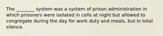 The ________ system was a system of prison administration in which prisoners were isolated in cells at night but allowed to congregate during the day for work duty and meals, but in total silence.