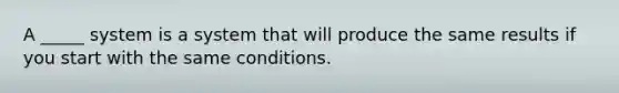 A _____ system is a system that will produce the same results if you start with the same conditions.