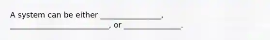 A system can be either ________________, __________________________, or _______________.