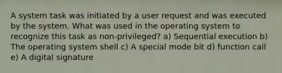 A system task was initiated by a user request and was executed by the system. What was used in the operating system to recognize this task as non-privileged? a) Sequential execution b) The operating system shell c) A special mode bit d) function call e) A digital signature