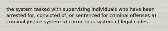 the system tasked with supervising individuals who have been arrested for, convicted of, or sentenced for criminal offenses a) criminal justice system b) corrections system c) legal codes